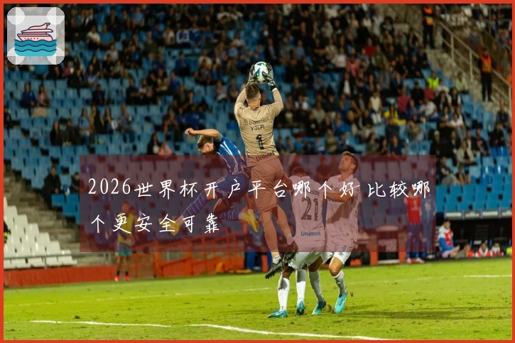 2026世界杯开户平台哪个好 比较哪个更安全可靠